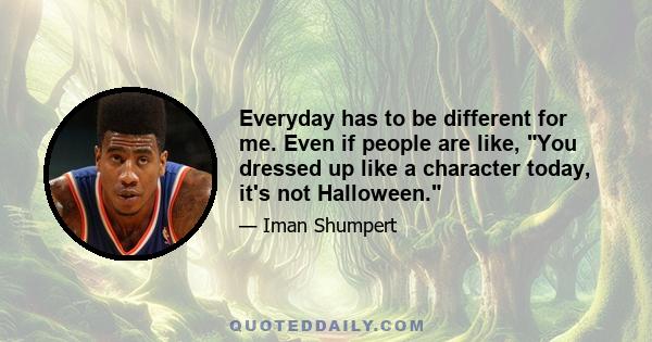 Everyday has to be different for me. Even if people are like, You dressed up like a character today, it's not Halloween.