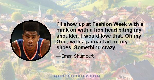 I'll show up at Fashion Week with a mink on with a lion head biting my shoulder. I would love that. Oh my God, with a jaguar tail on my shoes. Something crazy.