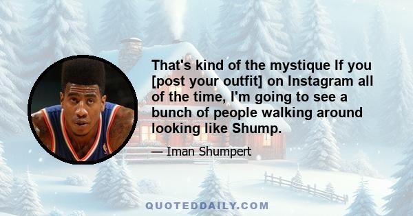 That's kind of the mystique If you [post your outfit] on Instagram all of the time, I'm going to see a bunch of people walking around looking like Shump.