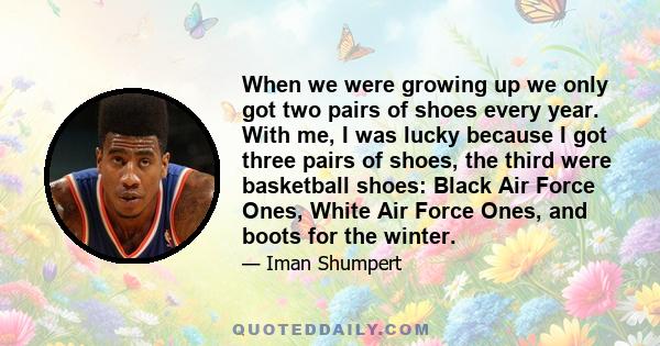 When we were growing up we only got two pairs of shoes every year. With me, I was lucky because I got three pairs of shoes, the third were basketball shoes: Black Air Force Ones, White Air Force Ones, and boots for the