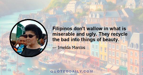 Filipinos don't wallow in what is miserable and ugly. They recycle the bad into things of beauty.