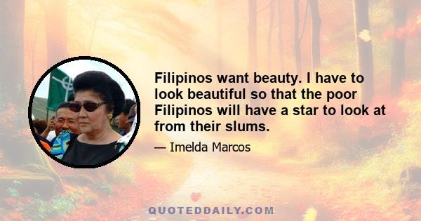 Filipinos want beauty. I have to look beautiful so that the poor Filipinos will have a star to look at from their slums.