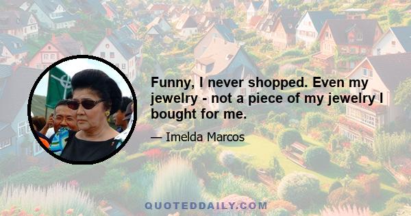 Funny, I never shopped. Even my jewelry - not a piece of my jewelry I bought for me.