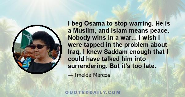 I beg Osama to stop warring. He is a Muslim, and Islam means peace. Nobody wins in a war... I wish I were tapped in the problem about Iraq. I knew Saddam enough that I could have talked him into surrendering. But it's