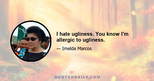 I hate ugliness. You know I'm allergic to ugliness.