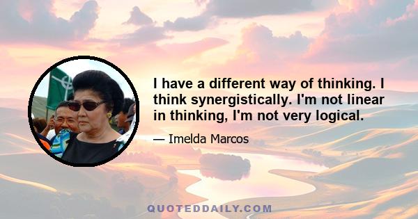 I have a different way of thinking. I think synergistically. I'm not linear in thinking, I'm not very logical.