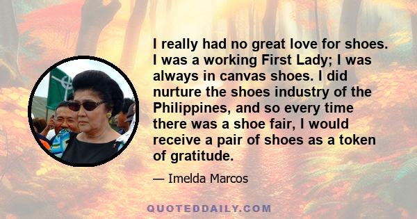 I really had no great love for shoes. I was a working First Lady; I was always in canvas shoes. I did nurture the shoes industry of the Philippines, and so every time there was a shoe fair, I would receive a pair of