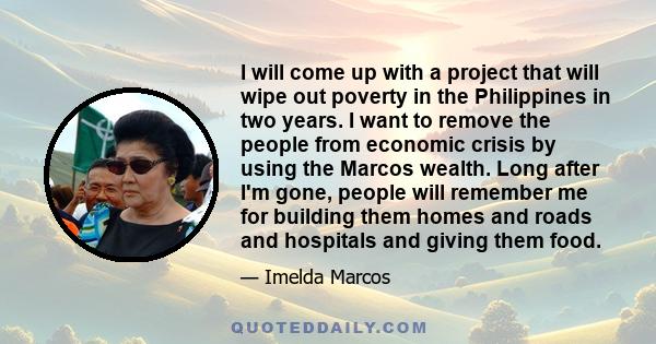 I will come up with a project that will wipe out poverty in the Philippines in two years. I want to remove the people from economic crisis by using the Marcos wealth. Long after I'm gone, people will remember me for