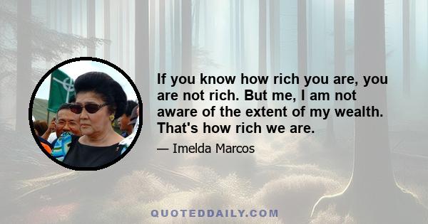 If you know how rich you are, you are not rich. But me, I am not aware of the extent of my wealth. That's how rich we are.