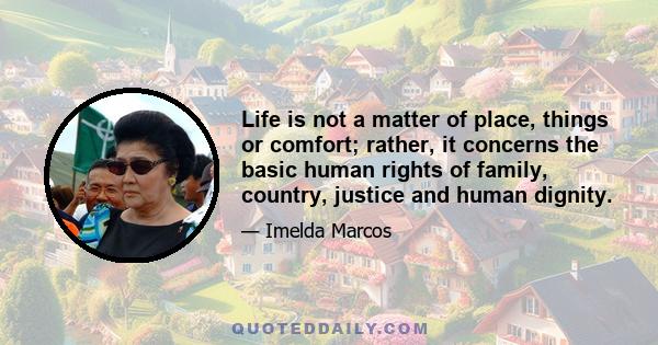 Life is not a matter of place, things or comfort; rather, it concerns the basic human rights of family, country, justice and human dignity.