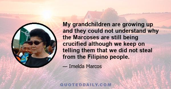 My grandchildren are growing up and they could not understand why the Marcoses are still being crucified although we keep on telling them that we did not steal from the Filipino people.