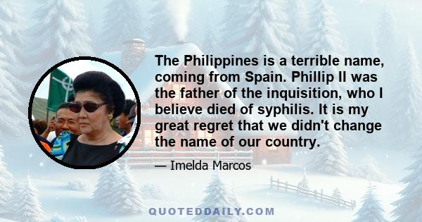 The Philippines is a terrible name, coming from Spain. Phillip II was the father of the inquisition, who I believe died of syphilis. It is my great regret that we didn't change the name of our country.