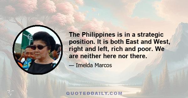 The Philippines is in a strategic position. It is both East and West, right and left, rich and poor. We are neither here nor there.