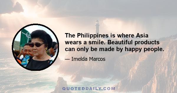 The Philippines is where Asia wears a smile. Beautiful products can only be made by happy people.