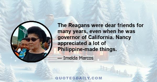 The Reagans were dear friends for many years, even when he was governor of California. Nancy appreciated a lot of Philippine-made things.