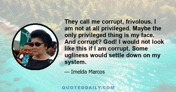 They call me corrupt, frivolous. I am not at all privileged. Maybe the only privileged thing is my face. And corrupt? God! I would not look like this if I am corrupt. Some ugliness would settle down on my system.