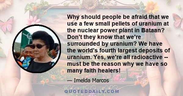 Why should people be afraid that we use a few small pellets of uranium at the nuclear power plant in Bataan? Don't they know that we're surrounded by uranium? We have the world's fourth largest deposits of uranium. Yes, 