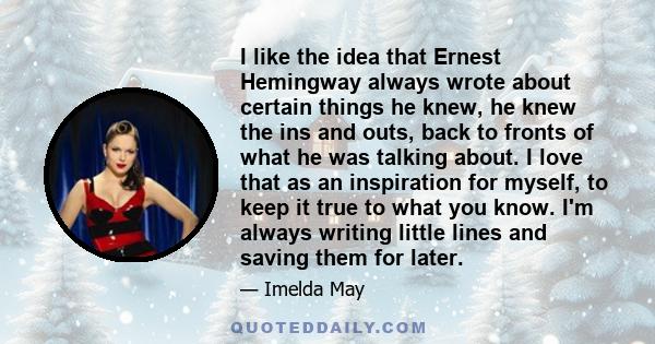 I like the idea that Ernest Hemingway always wrote about certain things he knew, he knew the ins and outs, back to fronts of what he was talking about. I love that as an inspiration for myself, to keep it true to what