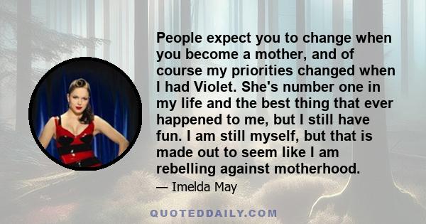 People expect you to change when you become a mother, and of course my priorities changed when I had Violet. She's number one in my life and the best thing that ever happened to me, but I still have fun. I am still