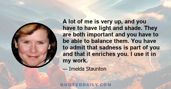 A lot of me is very up, and you have to have light and shade. They are both important and you have to be able to balance them. You have to admit that sadness is part of you and that it enriches you. I use it in my work.