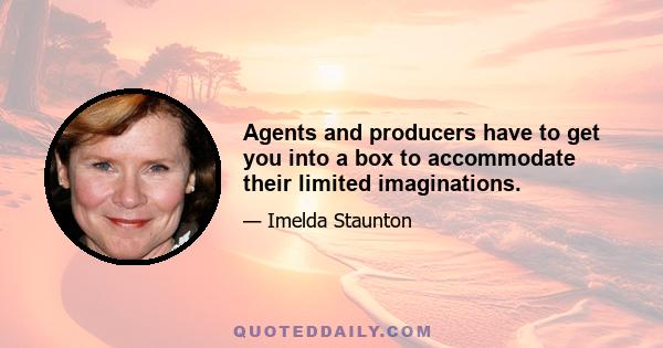 Agents and producers have to get you into a box to accommodate their limited imaginations.