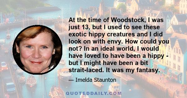 At the time of Woodstock, I was just 13, but I used to see these exotic hippy creatures and I did look on with envy. How could you not? In an ideal world, I would have loved to have been a hippy - but I might have been