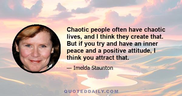 Chaotic people often have chaotic lives, and I think they create that. But if you try and have an inner peace and a positive attitude, I think you attract that.