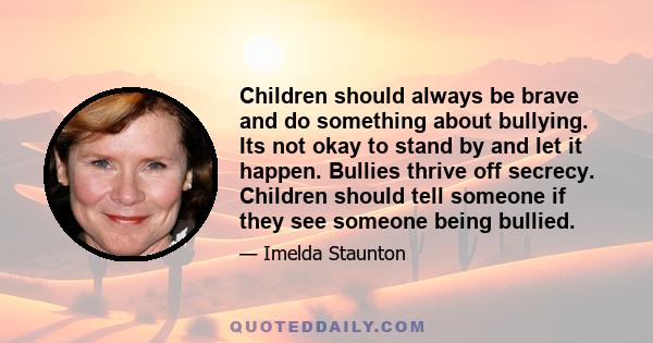 Children should always be brave and do something about bullying. Its not okay to stand by and let it happen. Bullies thrive off secrecy. Children should tell someone if they see someone being bullied.