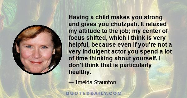 Having a child makes you strong and gives you chutzpah. It relaxed my attitude to the job; my center of focus shifted, which I think is very helpful, because even if you're not a very indulgent actor you spend a lot of