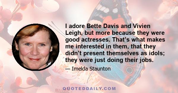 I adore Bette Davis and Vivien Leigh, but more because they were good actresses. That’s what makes me interested in them, that they didn’t present themselves as idols; they were just doing their jobs.