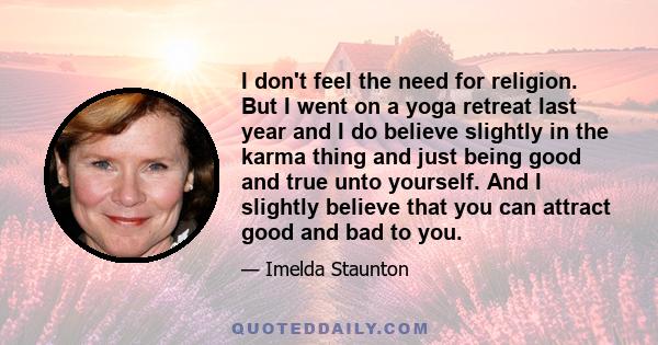 I don't feel the need for religion. But I went on a yoga retreat last year and I do believe slightly in the karma thing and just being good and true unto yourself. And I slightly believe that you can attract good and