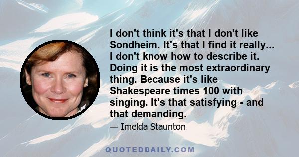 I don't think it's that I don't like Sondheim. It's that I find it really... I don't know how to describe it. Doing it is the most extraordinary thing. Because it's like Shakespeare times 100 with singing. It's that