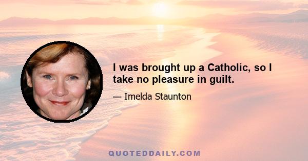 I was brought up a Catholic, so I take no pleasure in guilt.