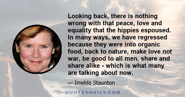 Looking back, there is nothing wrong with that peace, love and equality that the hippies espoused. In many ways, we have regressed because they were into organic food, back to nature, make love not war, be good to all