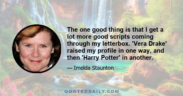 The one good thing is that I get a lot more good scripts coming through my letterbox. 'Vera Drake' raised my profile in one way, and then 'Harry Potter' in another.