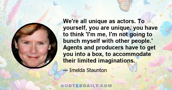 We're all unique as actors. To yourself, you are unique, you have to think 'I'm me, I'm not going to bunch myself with other people.' Agents and producers have to get you into a box, to accommodate their limited