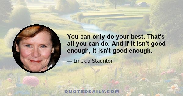 You can only do your best. That's all you can do. And if it isn't good enough, it isn't good enough.