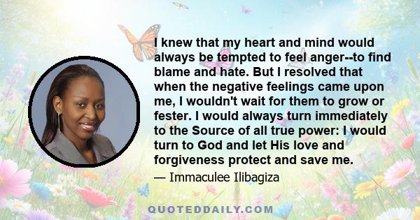 I knew that my heart and mind would always be tempted to feel anger--to find blame and hate. But I resolved that when the negative feelings came upon me, I wouldn't wait for them to grow or fester. I would always turn