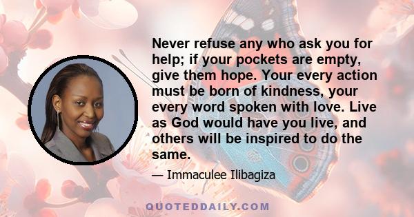 Never refuse any who ask you for help; if your pockets are empty, give them hope. Your every action must be born of kindness, your every word spoken with love. Live as God would have you live, and others will be