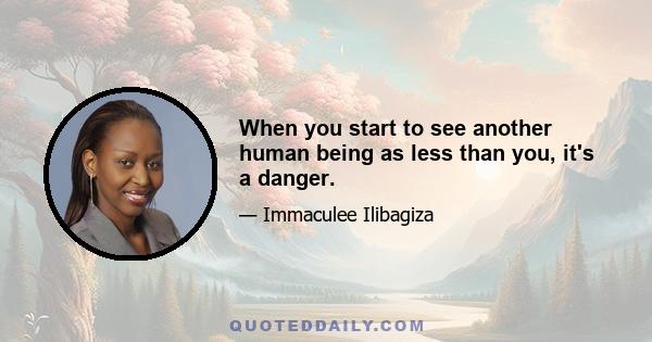 When you start to see another human being as less than you, it's a danger.