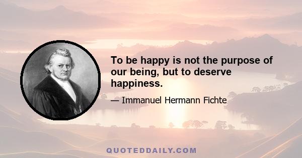 To be happy is not the purpose of our being, but to deserve happiness.