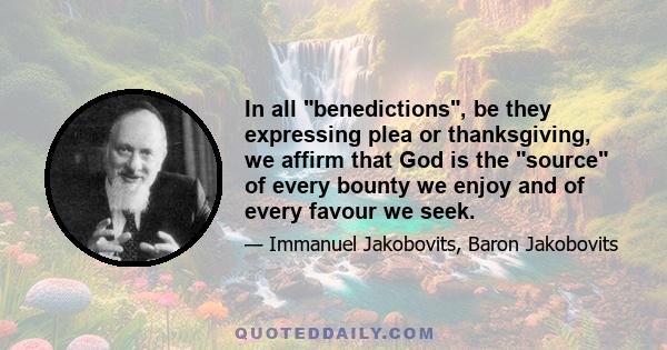 In all benedictions, be they expressing plea or thanksgiving, we affirm that God is the source of every bounty we enjoy and of every favour we seek.