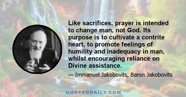 Like sacrifices, prayer is intended to change man, not God. Its purpose is to cultivate a contrite heart, to promote feelings of humility and inadequacy in man, whilst encouraging reliance on Divine assistance.