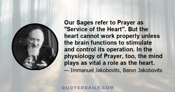 Our Sages refer to Prayer as Service of the Heart. But the heart cannot work properly unless the brain functions to stimulate and control its operation. In the physiology of Prayer, too, the mind plays as vital a role