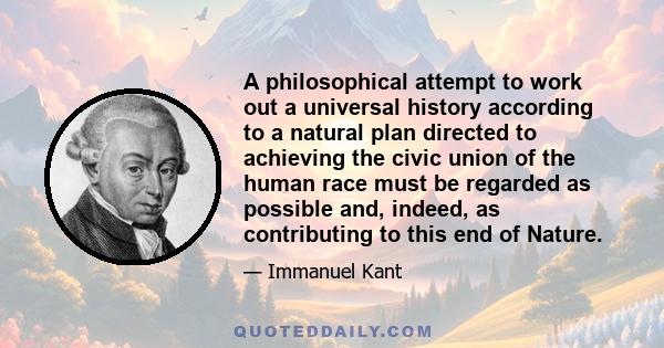 A philosophical attempt to work out a universal history according to a natural plan directed to achieving the civic union of the human race must be regarded as possible and, indeed, as contributing to this end of Nature.