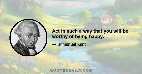 Act in such a way that you will be worthy of being happy.