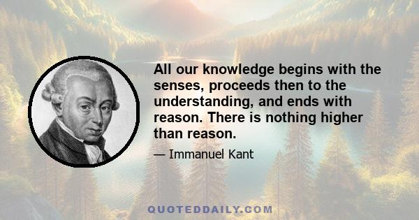 All our knowledge begins with the senses, proceeds then to the understanding, and ends with reason. There is nothing higher than reason.