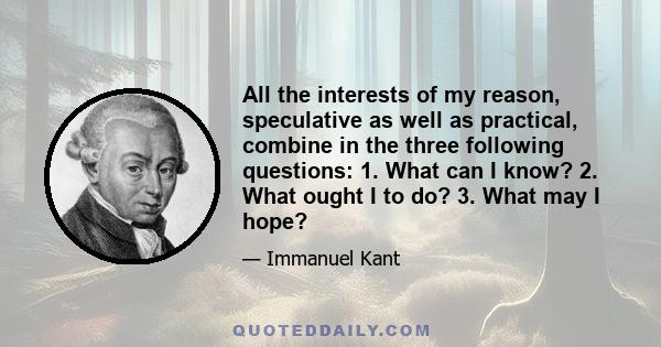 All the interests of my reason, speculative as well as practical, combine in the three following questions: 1. What can I know? 2. What ought I to do? 3. What may I hope?