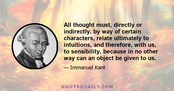 All thought must, directly or indirectly, by way of certain characters, relate ultimately to intuitions, and therefore, with us, to sensibility, because in no other way can an object be given to us.