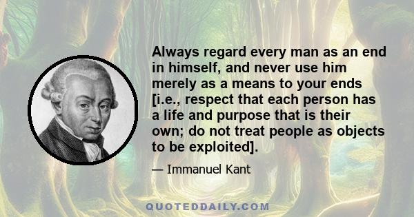 Always regard every man as an end in himself, and never use him merely as a means to your ends [i.e., respect that each person has a life and purpose that is their own; do not treat people as objects to be exploited].